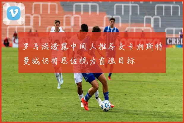 罗马诺透露中间人推荐麦卡利斯特曼城仍将恩佐视为首选目标