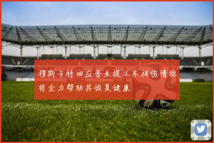 穆斯卡特回应吾米提江车祸伤情称将全力帮助其恢复健康