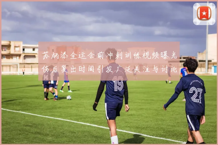 苏炳添全运会前冲刺训练视频曝光伤后复出时间引发广泛关注与讨论