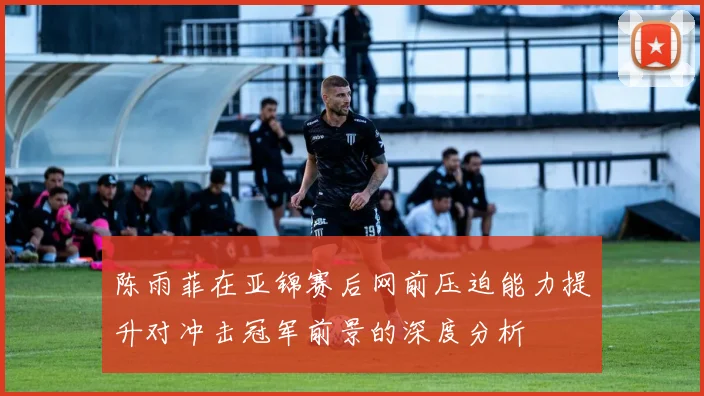 陈雨菲在亚锦赛后网前压迫能力提升对冲击冠军前景的深度分析