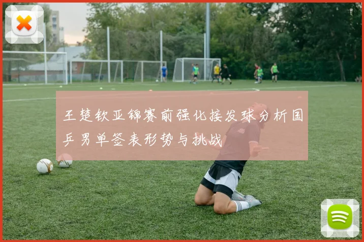 王楚钦亚锦赛前强化接发球分析国乒男单签表形势与挑战