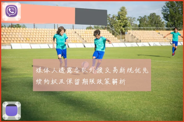 媒体人透露各队外援交易新规优先续约权及保留期限政策解析
