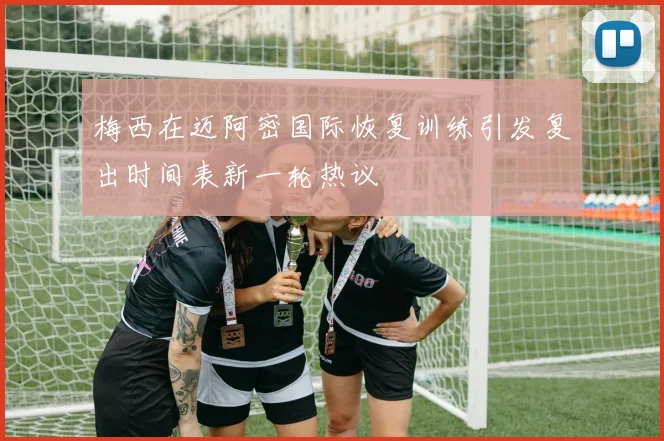 梅西在迈阿密国际恢复训练引发复出时间表新一轮热议