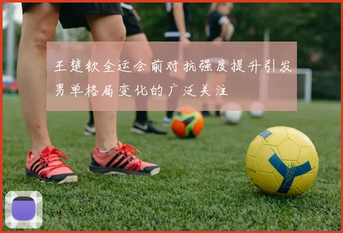 王楚钦全运会前对抗强度提升引发男单格局变化的广泛关注