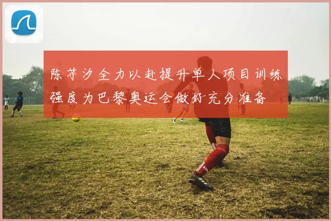 陈芋汐全力以赴提升单人项目训练强度为巴黎奥运会做好充分准备