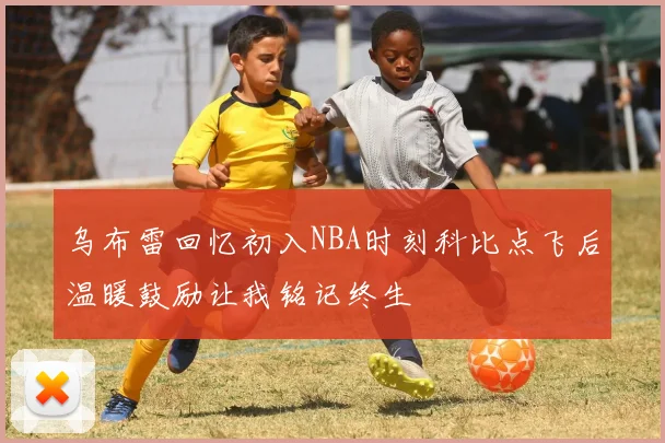 乌布雷回忆初入NBA时刻科比点飞后温暖鼓励让我铭记终生