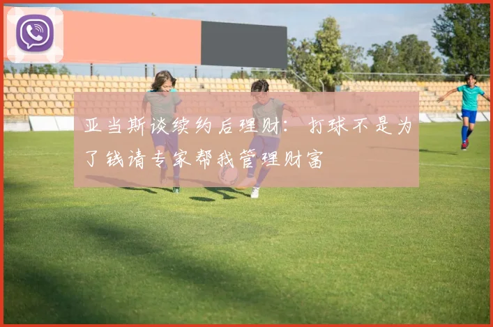 亚当斯谈续约后理财:打球不是为了钱请专家帮我管理财富