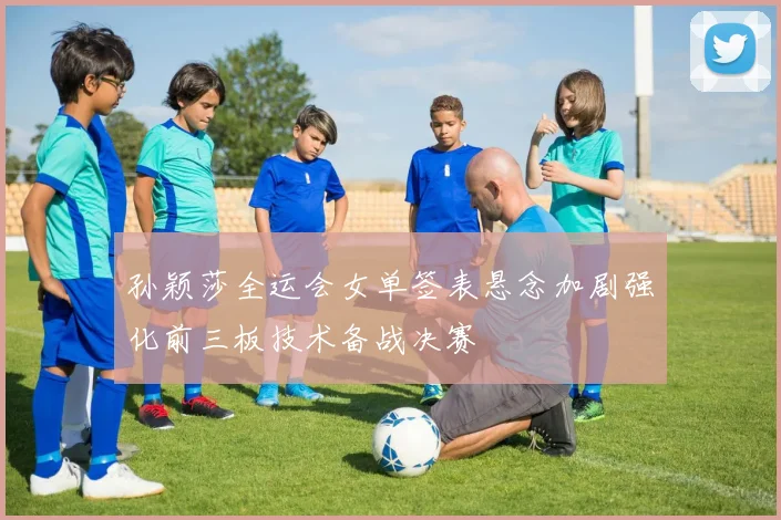 孙颖莎全运会女单签表悬念加剧强化前三板技术备战决赛