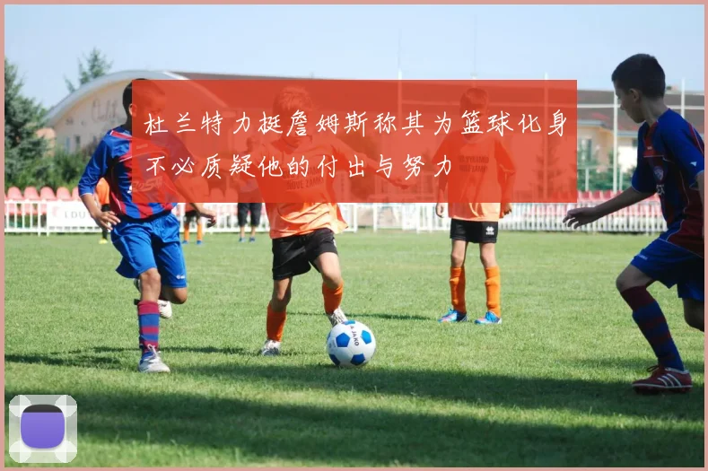 杜兰特力挺詹姆斯称其为篮球化身不必质疑他的付出与努力
