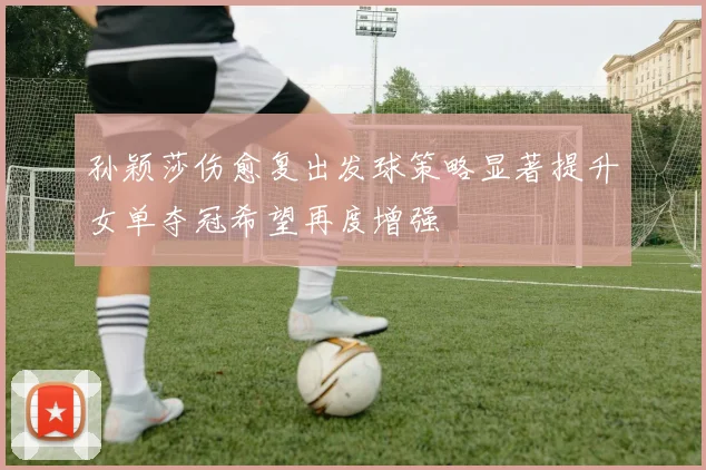 孙颖莎伤愈复出发球策略显著提升女单夺冠希望再度增强