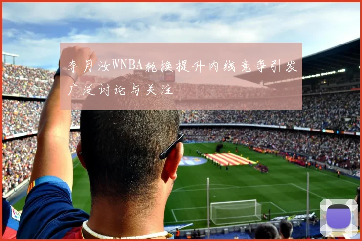 李月汝WNBA轮换提升内线竞争引发广泛讨论与关注