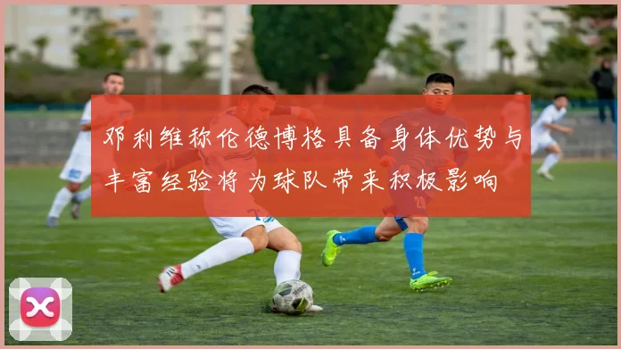邓利维称伦德博格具备身体优势与丰富经验将为球队带来积极影响